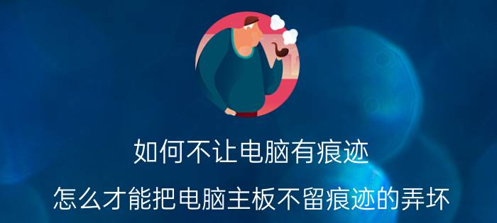 如何不让电脑有痕迹 怎么才能把电脑主板不留痕迹的弄坏？